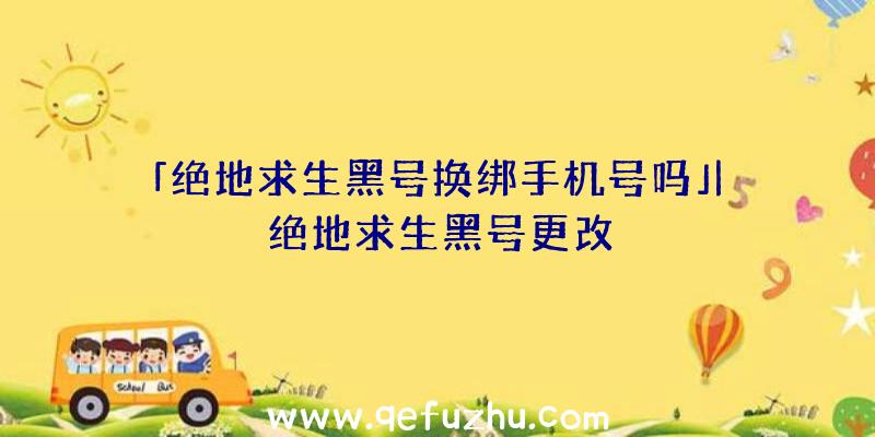 「绝地求生黑号换绑手机号吗」|绝地求生黑号更改